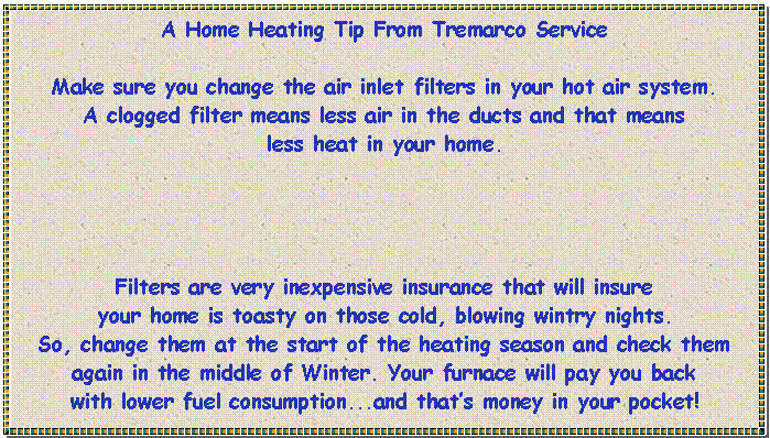 Text Box: A Home Heating Tip From Tremarco ServiceMake sure you change the air inlet filters in your hot air system. 
A clogged filter means less air in the ducts and that means 
less heat in your home.Filters are very inexpensive insurance that will insure 
your home is toasty on those cold, blowing wintry nights.So, change them at the start of the heating season and check them again in the middle of Winter. Your furnace will pay you back 
with lower fuel consumption...and that�s money in your pocket!