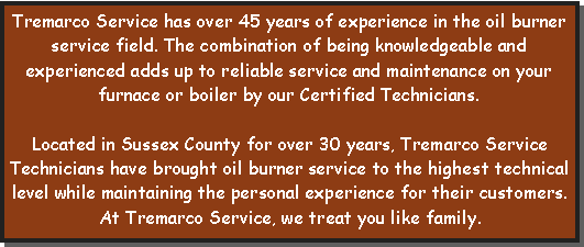 Text Box: Tremarco Service has over 45 years of experience in the oil burner service field. The combination of being knowledgeable and experienced adds up to reliable service and maintenance on your furnace or boiler by our Certified Technicians.Located in Sussex County for over 30 years, Tremarco Service Technicians have brought oil burner service to the highest technical level while maintaining the personal experience for their customers. 
At Tremarco Service, we treat you like family.