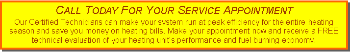 Text Box: Call Today For Your Service AppointmentOur Certified Technicians can make your system run at peak efficiency for the entire heating season and save you money on heating bills. Make your appointment now and receive a FREE technical evaluation of your heating unit�s performance and fuel burning economy.